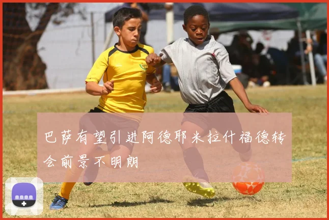 巴萨有望引进阿德耶米拉什福德转会前景不明朗